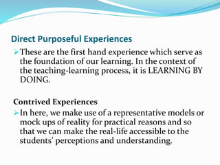 Direct Purposeful Experiences
These are the first hand experience which serve as
the foundation of our learning. In the context of
the teaching-learning process, it is LEARNING BY
DOING.
Contrived Experiences
In here, we make use of a representative models or
mock ups of reality for practical reasons and so
that we can make the real-life accessible to the
students’ perceptions and understanding.
 