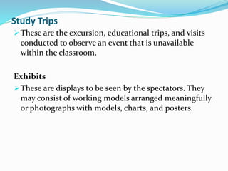 Study Trips
These are the excursion, educational trips, and visits
conducted to observe an event that is unavailable
within the classroom.
Exhibits
These are displays to be seen by the spectators. They
may consist of working models arranged meaningfully
or photographs with models, charts, and posters.
 