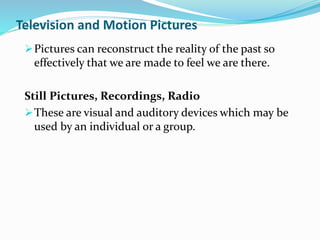 Television and Motion Pictures
Pictures can reconstruct the reality of the past so
effectively that we are made to feel we are there.
Still Pictures, Recordings, Radio
These are visual and auditory devices which may be
used by an individual or a group.
 