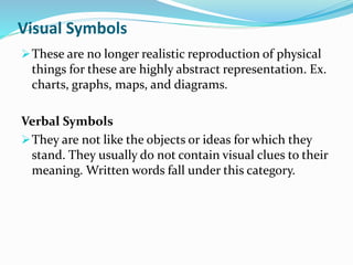 Visual Symbols
These are no longer realistic reproduction of physical
things for these are highly abstract representation. Ex.
charts, graphs, maps, and diagrams.
Verbal Symbols
They are not like the objects or ideas for which they
stand. They usually do not contain visual clues to their
meaning. Written words fall under this category.
 