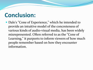 Conclusion:
 Dale's "Cone of Experience," which he intended to
provide an intuitive model of the concreteness of
various kinds of audio-visual media, has been widely
misrepresented. Often referred to as the "Cone of
Learning," it purports to inform viewers of how much
people remember based on how they encounter
information.
 