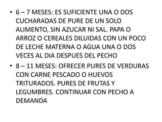 • 6 – 7 MESES: ES SUFICIENTE UNA O DOS
  CUCHARADAS DE PURE DE UN SOLO
  ALIMENTO, SIN AZUCAR NI SAL. PAPA O
  ARROZ O CEREALES DILUIDAS CON UN POCO
  DE LECHE MATERNA O AGUA UNA O DOS
  VECES AL DIA DESPUES DEL PECHO
• 8 – 11 MESES: OFRECER PURES DE VERDURAS
  CON CARNE PESCADO O HUEVOS
  TRITURADOS. PURES DE FRUTAS Y
  LEGUMBRES. CONTINUAR CON PECHO A
  DEMANDA
 