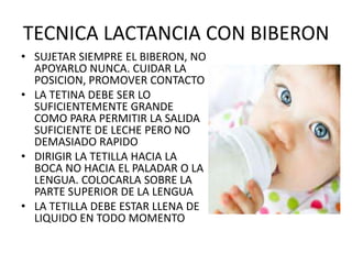 TECNICA LACTANCIA CON BIBERON
• SUJETAR SIEMPRE EL BIBERON, NO
  APOYARLO NUNCA. CUIDAR LA
  POSICION, PROMOVER CONTACTO
• LA TETINA DEBE SER LO
  SUFICIENTEMENTE GRANDE
  COMO PARA PERMITIR LA SALIDA
  SUFICIENTE DE LECHE PERO NO
  DEMASIADO RAPIDO
• DIRIGIR LA TETILLA HACIA LA
  BOCA NO HACIA EL PALADAR O LA
  LENGUA. COLOCARLA SOBRE LA
  PARTE SUPERIOR DE LA LENGUA
• LA TETILLA DEBE ESTAR LLENA DE
  LIQUIDO EN TODO MOMENTO
 