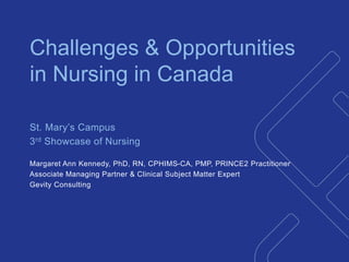 1 
Challenges & Opportunities 
in Nursing in Canada 
St. Mary’s Campus 
3rd Showcase of Nursing 
Margaret Ann Kennedy, PhD, RN, CPHIMS-CA, PMP, PRINCE2 Practitioner 
Associate Managing Partner & Clinical Subject Matter Expert 
Gevity Consulting 
 