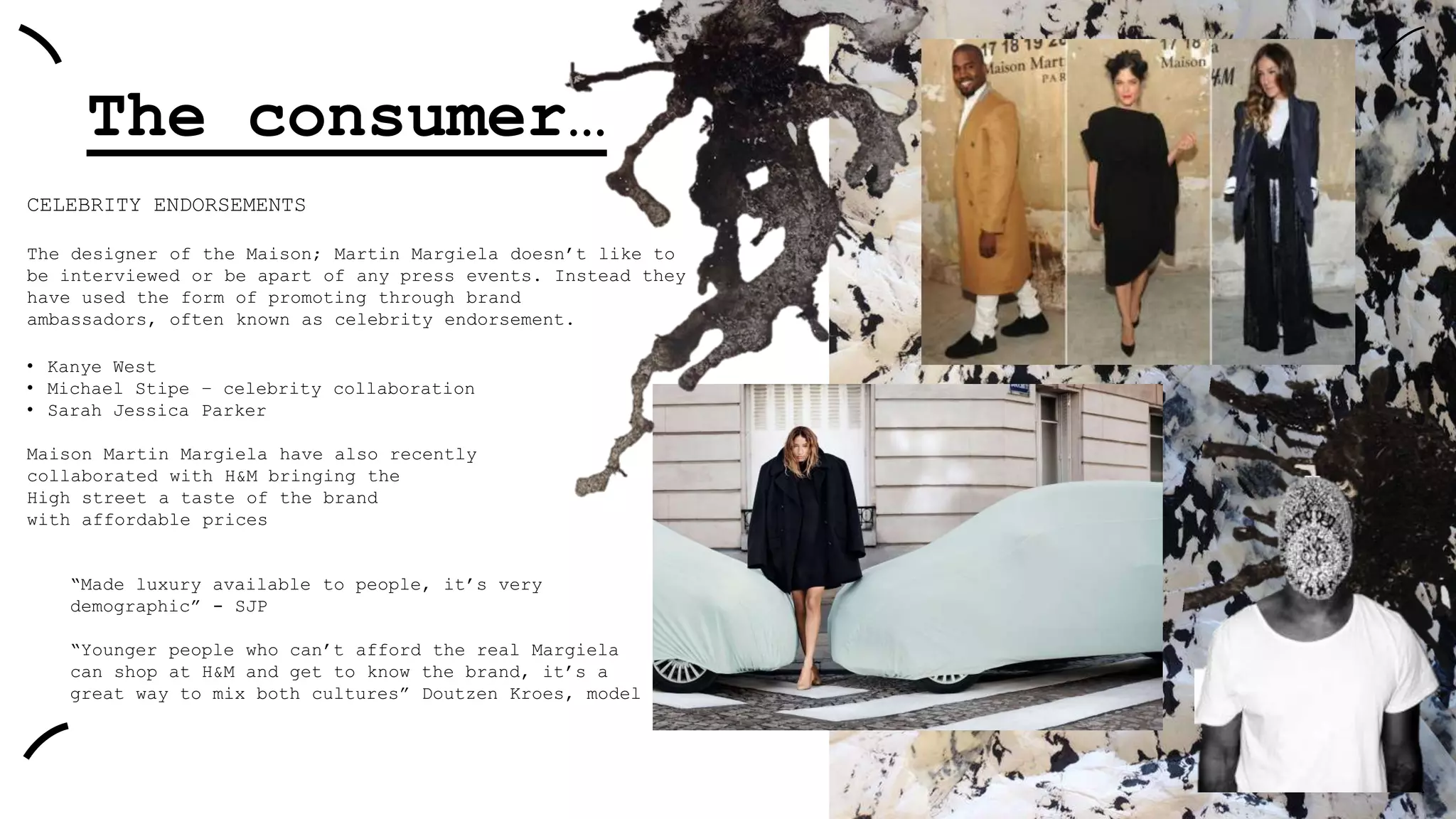 The consumer…
CELEBRITY ENDORSEMENTS
The designer of the Maison; Martin Margiela doesn‟t like to
be interviewed or be apart of any press events. Instead they
have used the form of promoting through brand
ambassadors, often known as celebrity endorsement.
• Kanye West
• Michael Stipe – celebrity collaboration
• Sarah Jessica Parker
Maison Martin Margiela have also recently
collaborated with H&M bringing the
High street a taste of the brand
with affordable prices

“Made luxury available to people, it‟s very
demographic” - SJP
“Younger people who can‟t afford the real Margiela
can shop at H&M and get to know the brand, it‟s a
great way to mix both cultures” Doutzen Kroes, model

 