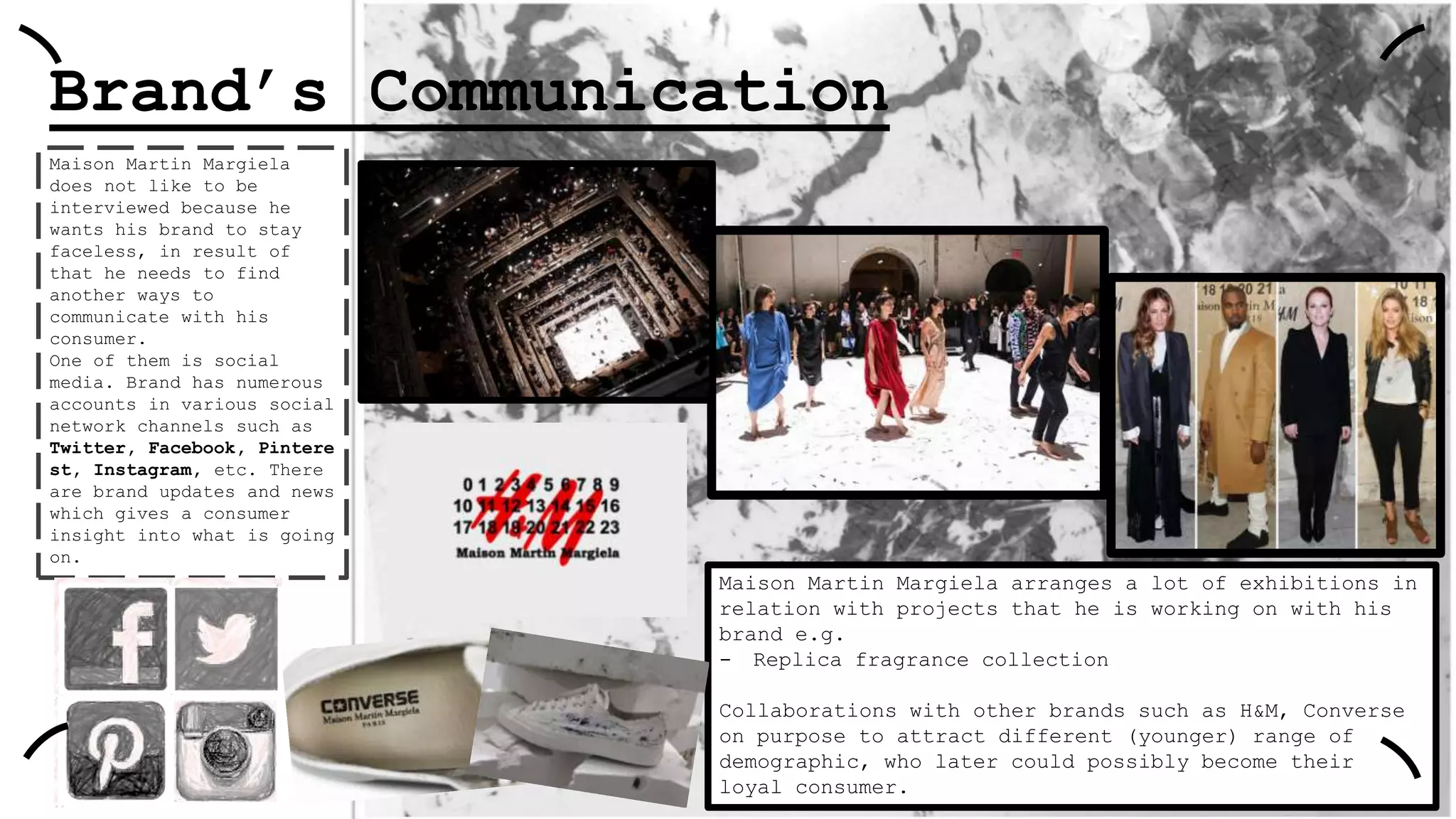Brand’s Communication
Maison Martin Margiela
does not like to be
interviewed because he
wants his brand to stay
faceless, in result of
that he needs to find
another ways to
communicate with his
consumer.
One of them is social
media. Brand has numerous
accounts in various social
network channels such as
Twitter, Facebook, Pintere
st, Instagram, etc. There
are brand updates and news
which gives a consumer
insight into what is going
on.

Maison Martin Margiela arranges a lot of exhibitions in
relation with projects that he is working on with his
brand e.g.
- Replica fragrance collection
Collaborations with other brands such as H&M, Converse
on purpose to attract different (younger) range of
demographic, who later could possibly become their
loyal consumer.

 