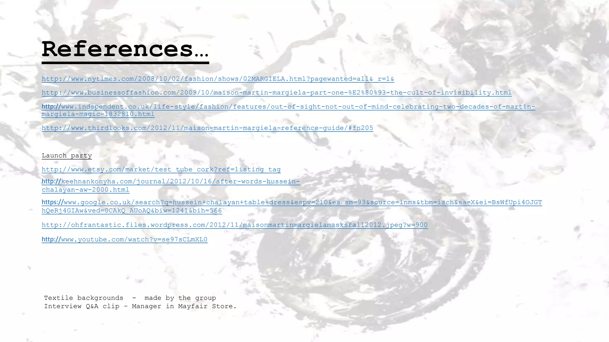 References…
http://www.nytimes.com/2008/10/02/fashion/shows/02MARGIELA.html?pagewanted=all&_r=1&
http://www.businessoffashion.com/2009/10/maison-martin-margiela-part-one-%E2%80%93-the-cult-of-invisibility.html
http://www.independent.co.uk/life-style/fashion/features/out-of-sight-not-out-of-mind-celebrating-two-decades-of-martinmargiela-magic-1832810.html
http://www.thirdlooks.com/2012/11/maison-martin-margiela-reference-guide/#fn205

Launch party
http://www.etsy.com/market/test_tube_cork?ref=listing_tag
http://keehnankonyha.com/journal/2012/10/16/after-words-husseinchalayan-aw-2000.html
https://www.google.co.uk/search?q=hussein+chalayan+table+dress&espv=210&es_sm=93&source=lnms&tbm=isch&sa=X&ei=BsWfUpi4OJGT
hQeRj4GIAw&ved=0CAkQ_AUoAQ&biw=1241&bih=566
http://ohfrantastic.files.wordpress.com/2012/11/maisonmartinmargielamasksfall2012.jpeg?w=900
http://www.youtube.com/watch?v=se97sCLmXL0

Textile backgrounds - made by the group
Interview Q&A clip – Manager in Mayfair Store.

 