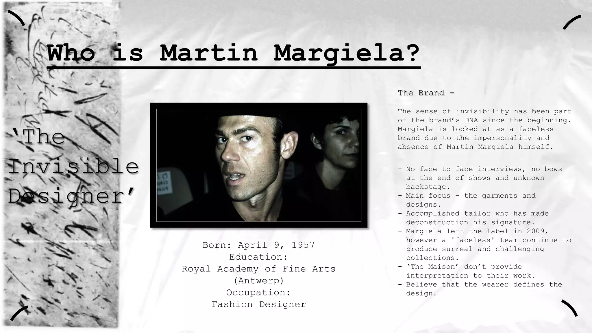 Who is Martin Margiela?
The Brand –
The sense of invisibility has been part
of the brand‟s DNA since the beginning.
Margiela is looked at as a faceless
brand due to the impersonality and
absence of Martin Margiela himself.

„The
Invisible
Designer‟
Born: April 9, 1957
Education:
Royal Academy of Fine Arts
(Antwerp)
Occupation:
Fashion Designer

- No face to face interviews, no bows
at the end of shows and unknown
backstage.
- Main focus – the garments and
designs.
- Accomplished tailor who has made
deconstruction his signature.
- Margiela left the label in 2009,
however a 'faceless' team continue to
produce surreal and challenging
collections.
- „The Maison‟ don‟t provide
interpretation to their work.
- Believe that the wearer defines the
design.

 