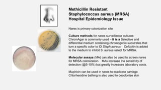 Nares is primary colonization site
Culture methods for nares surveillance cultures:
ChromAgar is commonly used – It is a Selective and
differential medium containing chromogenic substrates that
turn a specific color to ID Staph aureus. Cefoxitin is added
to the medium to inhibit S. aureus select for MRSA.
Molecular assays (MA) can also be used to screen nares
for MRSA colonization. MAs increase the sensitivity of
detection (@5-10%) but greatly increases laboratory costs.
Mupiricin can be used in nares to eradicate carriage
Chlorhexidine bathing is also used to decolonize skin
Methicillin Resistant
Staphylococcus aureus (MRSA)
Hospital Epidemiology Issue
 