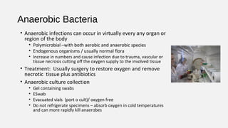 Anaerobic Bacteria
• Anaerobic infections can occur in virtually every any organ or
region of the body
• Polymicrobial –with both aerobic and anaerobic species
• Endogenous organisms / usually normal flora
• Increase in numbers and cause infection due to trauma, vascular or
tissue necrosis cutting off the oxygen supply to the involved tissue
• Treatment: Usually surgery to restore oxygen and remove
necrotic tissue plus antibiotics
• Anaerobic culture collection
• Gel containing swabs
• ESwab
• Evacuated vials (port o cult)/ oxygen free
• Do not refrigerate specimens – absorb oxygen in cold temperatures
and can more rapidly kill anaerobes
 