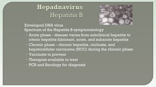  Enveloped DNA virus
 Spectrum of the Hepatitis B symptomatology
• Acute phase - disease varies from subclinical hepatitis to
icteric hepatitis fulminant, acute, and subacute hepatitis
• Chronic phase - chronic hepatitis, cirrhosis, and
hepatocellular carcinoma (HCC) during the chronic phase
• Vaccinate to prevent
• Therapies available to treat
• PCR and Serology for diagnosis
 