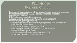  Parenteral transmission - drug abuse, blood products or organ
transplants (prior to 1992), poorly sterilized medical
equipment, sexual
 Effects humans and chimpanzees
 Approx 3.2 mil persons in US have chronic HepC
 Seven major genotypes (1-7)
• Acute self limited disease that progresses to a disease that
mainly affects the liver
• Type 1 virus most common in USA
• Infection persists in @ 75-85%/ no symptoms
• 5 - 20 % develop cirrhosis
• 1-5 % associated with hepatocellular CA
 Can lead to liver transplantation
 