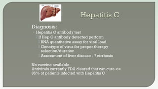  Diagnosis:
• Hepatitis C antibody test
 If Hep C antibody detected perform
 RNA quantitative assay for viral load
 Genotype of virus for proper therapy
selection/duration
 Assessment of liver disease - ? cirrhosis
 No vaccine available
 Antivirals currently FDA cleared that can cure >=
85% of patients infected with Hepatitis C
 