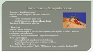 •Dengue – “breakbone fever”
•Vector Aedes mosquito / Asia and the Pacific
•Disease
 Fever, severe joint pain, rash
 Small % progress to hemorrhagic fever
•Serology -IgM for acute infection
 Zika virus
•Vector: Aedes mosquito
•2016 outbreak began in South America (Brazil) and spread to central America,
Caribbean and US (Miami)
•Clinically a milder disease than Dengue in most adults
•Neurologic tropism
 Microcephaly in fetuses borne to infected moms
 Potential developmental issues in infected children
 Guillain- Barre syndrome
•Diagnosis: Serum antibody IgM / PCR serum, urine, amniotic fluid and CSF
 