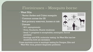 • West Nile
 Vector Aedes and Culex mosquito
 Common across the US
 Bird primary reservoir, horses at risk
 Disease
 80% asymptomatic
 Fever, Headache, Muscle weakness
 Small % progress to encephalitis, meningitis, flaccid
paralysis
 Serology and PCR, molecular testing for West Nile has low
sensitivity, both are necessary
Cross reactions occur in serologic testing for Dengue, Zika and
West Nile virus, present diagnostic problems
 