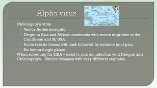  Chikungunya virus
 Vector Aedes mosquito
 Origin in Asia and African continents with recent migration to the
Caribbean and SE USA
 Acute febrile illness with rash followed by extreme joint pain,
 No hemorrhagic phase
 When screening for ZIKA – need to rule out infection with Dengue and
Chikungunya. Similar diseases with very different sequelae
 