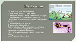  >20 outbreaks since discovery in 1976
• Most recent Dec 2013 - West Africa
• Prolonged outbreak due to area effected had high
population with limited medical resources
 Transmission direct contact with bodily fluids – fatality
rate 55%
• Animal reservoir (?) fruit bats
 Asymptomatic not contagious
 Fever, weakness, myalgia, headache, travel history
• Also consider malaria and typhoid in the differential
 Susceptible to hospital disinfectants
 Testing (EIA, PCR) at CDC – positive >= 4 days of
illness
 Level A agent of Bioterrorism
 