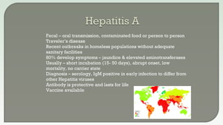  Fecal – oral transmission, contaminated food or person to person
 Traveler’s disease
 Recent outbreaks in homeless populations without adequate
sanitary facilities
 80% develop symptoms – jaundice & elevated aminotransferases
 Usually – short incubation (15- 50 days), abrupt onset, low
mortality, no carrier state
 Diagnosis – serology, IgM positive in early infection to differ from
other Hepatitis viruses
 Antibody is protective and lasts for life
 Vaccine available
 