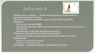  Disease: fever, malaise …. Death from respiratory complications or
secondary bacterial infection
 Yearly H and N types dominate, most recently H1N1 and H3N2
 Diagnosis
• Cell culture obsolete [RMK]
• Enzyme immunoassay (EIA) lateral flow membrane can be used in point of
care testing
• Amplification (PCR) gold standard for detection
 Treatment: Amantadine and Tamiflu (Oseltamivir)
• Seasonal variation in susceptibility but Tamiflu sensitive currently
 Influenza B
• Milder form of Influenza like illness
• Usually <=10% of cases /year
 Vaccinate – Trivalent vaccine -2 A viruses/1 B virus
 