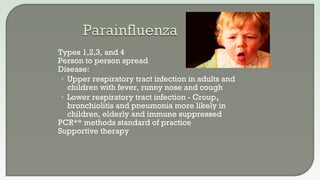  Types 1,2,3, and 4
 Person to person spread
 Disease:
• Upper respiratory tract infection in adults and
children with fever, runny nose and cough
• Lower respiratory tract infection - Croup,
bronchiolitis and pneumonia more likely in
children, elderly and immune suppressed
 PCR** methods standard of practice
 Supportive therapy
 