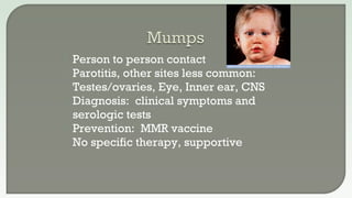  Person to person contact
 Parotitis, other sites less common:
Testes/ovaries, Eye, Inner ear, CNS
 Diagnosis: clinical symptoms and
serologic tests
 Prevention: MMR vaccine
 No specific therapy, supportive
 