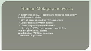 1st
discovered in 2001 – community acquired respiratory
tract disease in winter
• 95% of cases in children <6 years of age
• Upper respiratory tract disease
• Lower respiratory tract disease –
 2nd
only to RSV in the cause of bronchiolitis
 Will not grow in cell culture
 Amplification (PCR) for detection
 Treatment: Supportive
 