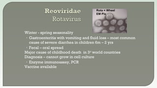 Winter - spring seasonality
• Gastroenteritis with vomiting and fluid loss – most common
cause of severe diarrhea in children 6m – 2 yrs
• Fecal – oral spread
 Major cause of childhood death in 3rd
world countries
 Diagnosis – cannot grow in cell culture
• Enzyme immunoassay, PCR
 Vaccine available
Rota = Wheel
EM Pix
 