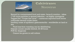  Spread by contaminated food and water, feces & vomitus – takes
<=20 virus particles to spread infection – so highly contagious
 Tagged the “Cruise line virus” – numerous reported food borne
outbreaks aboard cruise liners
 Leading cause of epidemic gastroenteritis – worldwide on land or
sea
• Fluid loss from vomiting can be debilitating
 Disease course usually limited, 24-48 hours
 PCR for diagnosis
• Cannot be grown in cell culture
 
