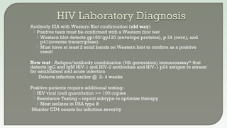 Antibody EIA with Western Blot confirmation (old way)
 Positive tests must be confirmed with a Western blot test
 Western blot detects gp160/gp120 (envelope proteins), p 24 (core), and
p41(reverse transcriptase)
 Must have at least 2 solid bands on Western blot to confirm as a positive
result
New test - Antigen/antibody combination (4th generation) immunoassay* that
detects IgG and IgM HIV-1 and HIV-2 antibodies and HIV-1 p24 antigen to screen
for established and acute infection
Detects infection earlier @ 2- 4 weeks
Positive patients require additional testing:
 HIV viral load quantitation >= 100 copies
 Resistance Testing – report subtype to optimize therapy
 Most isolates in USA type B
•Monitor CD4 counts for infection severity
 