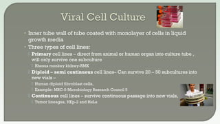 • Inner tube wall of tube coated with monolayer of cells in liquid
growth media
• Three types of cell lines:
 Primary cell lines – direct from animal or human organ into culture tube ,
will only survive one subculture
 Rhesus monkey kidney-RMK
 Diploid – semi continuous cell lines– Can survive 20 – 50 subcultures into
new vials –
 Human diploid fibroblast cells,
 Example: MRC-5-Microbiology Research Council 5
 Continuous cell lines – survive continuous passage into new vials,
 Tumor lineages, HEp-2 and HeLa
 