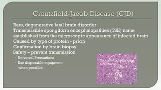  Rare, degenerative fatal brain disorder
 Transmissible spongiform encephalopathies (TSE) name
established from the microscopic appearance of infected brain
 Caused by type of protein - prion
 Confirmation by brain biopsy
 Safety – prevent transmission
• Universal Precautions
• Use disposable equipment
when possible
Spongiform change in the
Gray matter
 