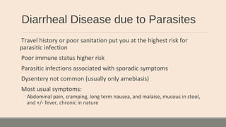Diarrheal Disease due to Parasites
Travel history or poor sanitation put you at the highest risk for
parasitic infection
Poor immune status higher risk
Parasitic infections associated with sporadic symptoms
Dysentery not common (usually only amebiasis)
Most usual symptoms:
◦Abdominal pain, cramping, long term nausea, and malaise, mucous in stool,
and +/- fever, chronic in nature
 