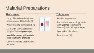 Malarial Preparations
Thick smear
Drop of blood on slide (non-
anticoagulate blood is best)
Water rinse to eliminate rbc’s
Stain with Giemsa stain (not
Wright-Giemsa) proper pH
Need the proper pH to stain
the Schuffner’s granules
Concentrated to spot malaria
parasites
Thin smear
Feather edge smear
For optimal morphology, stain
with Giemsa (not Wright-
Giemsa) stain with proper pH
Speciation of malaria
Parasitemia (%)
 