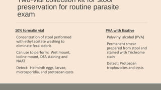 Two-vial collection kit for stool
preservation for routine parasite
exam
10% formalin vial
Concentration of stool performed
with ethyl acetate washing to
eliminate fecal debris
Can use to perform: Wet mount,
Iodine mount, DFA staining and
NAAT
Detect: Helminth eggs, larvae,
microsporidia, and protozoan cysts
PVA with fixative
Polyvinyl alcohol (PVA)
Permanent smear
prepared from stool and
stained with Trichrome
stain
Detect: Protozoan
trophozoites and cysts
 