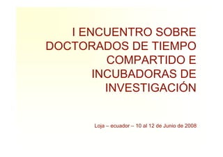 I ENCUENTRO SOBRE
DOCTORADOS DE TIEMPO
         COMPARTIDO E
       INCUBADORAS DE
         INVESTIGACIÓN


       Loja – ecuador – 10 al 12 de Junio de 2008
