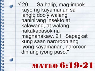 20 Sa halip, mag-impok
kayo ng kayamanan sa
langit; doo'y walang
naninirang insekto at
kalawang, at walang
nakakapasok na
magnanakaw. 21 Sapagkat
kung saan naroroon ang
iyong kayamanan, naroroon
din ang iyong puso."
MATEO 6:19-21
 