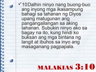 MALAKIAS 3:10
10Dalhin ninyo nang buong-buo
ang inyong mga ikasampung
bahagi sa tahanan ng Diyos
upang matugunan ang
pangangailangan sa aking
tahanan. Subukin ninyo ako sa
bagay na ito, kung hindi ko
buksan ang mga bintana ng
langit at ibuhos sa inyo ang
masaganang pagpapala.
 