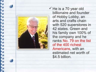 He is a 70 year old
billionaire and founder
of Hobby Lobby, an
arts and crafts chain
with 520 superstores in
42 states. Green and
his family own 100% of
the company and he
ranks No. 79 on the list
of the 400 richest
Americans, with an
estimated net worth of
$4.5 billion.
 