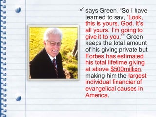 says Green, “So I have
learned to say, ‘Look,
this is yours, God. It’s
all yours. I’m going to
give it to you.’” Green
keeps the total amount
of his giving private but
Forbes has estimated
his total lifetime giving
at above $500million,
making him the largest
individual financier of
evangelical causes in
America.
 