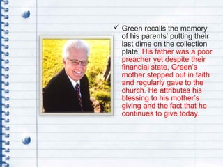  Green recalls the memory
of his parents’ putting their
last dime on the collection
plate. His father was a poor
preacher yet despite their
financial state, Green’s
mother stepped out in faith
and regularly gave to the
church. He attributes his
blessing to his mother’s
giving and the fact that he
continues to give today.
 