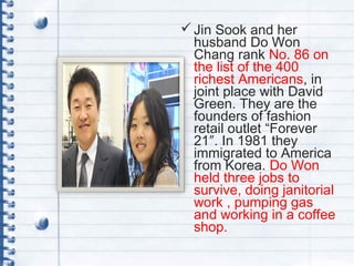 Jin Sook and her
husband Do Won
Chang rank No. 86 on
the list of the 400
richest Americans, in
joint place with David
Green. They are the
founders of fashion
retail outlet “Forever
21″. In 1981 they
immigrated to America
from Korea. Do Won
held three jobs to
survive, doing janitorial
work , pumping gas
and working in a coffee
shop.
 