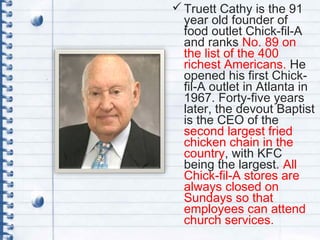 Truett Cathy is the 91
year old founder of
food outlet Chick-fil-A
and ranks No. 89 on
the list of the 400
richest Americans. He
opened his first Chick-
fil-A outlet in Atlanta in
1967. Forty-five years
later, the devout Baptist
is the CEO of the
second largest fried
chicken chain in the
country, with KFC
being the largest. All
Chick-fil-A stores are
always closed on
Sundays so that
employees can attend
church services.
 