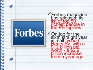 Forbes magazine
has released its
list of top 50
richest people in
the Philippines.
On top for the
sixth straight year
is mall tycoon
Henry Sy, with a
$12 billion net
worth - a $2.9
billion increase
from a year ago.
 