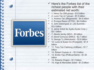  Here's the Forbes list of the
richest people with their
estimated net worth:
 1. Henry Sy (SM group) - $12 billion
 2. Lucio Tan (LT group) - $7.5 billion
 3. Andrew Tan (Megaworld) - $4.6 billion
 4. Enrique Razon (ICTSI) - $4.5 billion
 5. John Gokongwei Jr. (JG Summit) -
$3.4 billion
 6. Jaime Zobel de Ayala (Ayala Corp.) -
$3.1 billion
 7. Aboitiz family (AEV) - $3 billion
 8. David Consunji (DMCI) - $2.7 billion
 9. George Ty (Metrobank) - $2.6 billion
 10. Lucio & Susan Co (Puregold) - $1.9
billion
 11. Tony Tan Caktiong (Jollibee) - $1.7
billion
 12. Robert Coyiuto Jr. - $1.5 billion
 13. Emilio Yap (Philtrust Bank) - $1.35
billion
 14. Roberto Ongpin - $1.3 billion
 15. Inigo & Mercedes Zobel - $1.2 billion
 