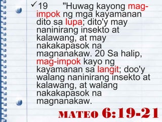 MATEO 6:19-21
19 "Huwag kayong mag-
impok ng mga kayamanan
dito sa lupa; dito'y may
naninirang insekto at
kalawang, at may
nakakapasok na
magnanakaw. 20 Sa halip,
mag-impok kayo ng
kayamanan sa langit; doo'y
walang naninirang insekto at
kalawang, at walang
nakakapasok na
magnanakaw.
 