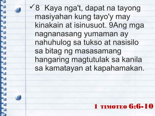 8 Kaya nga't, dapat na tayong
masiyahan kung tayo'y may
kinakain at isinusuot. 9Ang mga
nagnanasang yumaman ay
nahuhulog sa tukso at nasisilo
sa bitag ng masasamang
hangaring magtutulak sa kanila
sa kamatayan at kapahamakan.
1 TIMOTEO 6:6-10
 