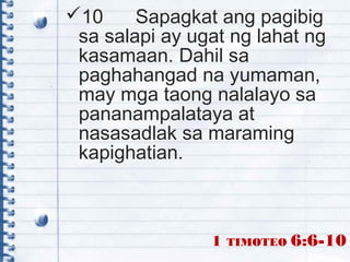 10 Sapagkat ang pagibig
sa salapi ay ugat ng lahat ng
kasamaan. Dahil sa
paghahangad na yumaman,
may mga taong nalalayo sa
pananampalataya at
nasasadlak sa maraming
kapighatian.
1 TIMOTEO 6:6-10
 