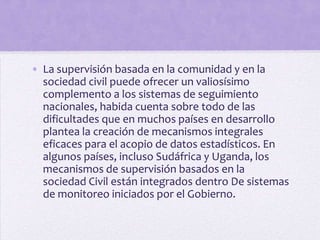 • La supervisión basada en la comunidad y en la
sociedad civil puede ofrecer un valiosísimo
complemento a los sistemas de seguimiento
nacionales, habida cuenta sobre todo de las
dificultades que en muchos países en desarrollo
plantea la creación de mecanismos integrales
eficaces para el acopio de datos estadísticos. En
algunos países, incluso Sudáfrica y Uganda, los
mecanismos de supervisión basados en la
sociedad Civil están integrados dentro De sistemas
de monitoreo iniciados por el Gobierno.

 