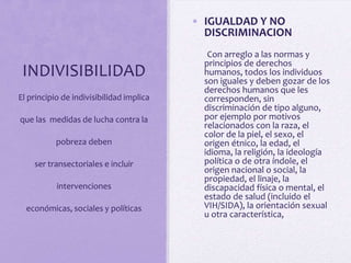 • IGUALDAD Y NO
DISCRIMINACION

INDIVISIBILIDAD
El principio de indivisibilidad implica
que las medidas de lucha contra la

pobreza deben
ser transectoriales e incluir
intervenciones
económicas, sociales y políticas

Con arreglo a las normas y
principios de derechos
humanos, todos los individuos
son iguales y deben gozar de los
derechos humanos que les
corresponden, sin
discriminación de tipo alguno,
por ejemplo por motivos
relacionados con la raza, el
color de la piel, el sexo, el
origen étnico, la edad, el
idioma, la religión, la ideología
política o de otra índole, el
origen nacional o social, la
propiedad, el linaje, la
discapacidad física o mental, el
estado de salud (incluido el
VIH/SIDA), la orientación sexual
u otra característica,

 