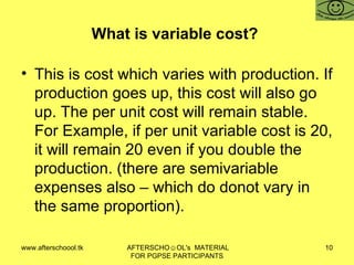 What is variable cost?  This is cost which varies with production. If production goes up, this cost will also go up. The per unit cost will remain stable. For Example, if per unit variable cost is 20, it will remain 20 even if you double the production. (there are semivariable expenses also – which do donot vary in the same proportion).  